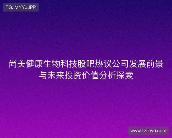 尚美健康生物科技股吧热议公司发展前景与未来投资价值分析探索 尚美健康生物科技股吧热议公司发展前景与未来投资价值分析探索